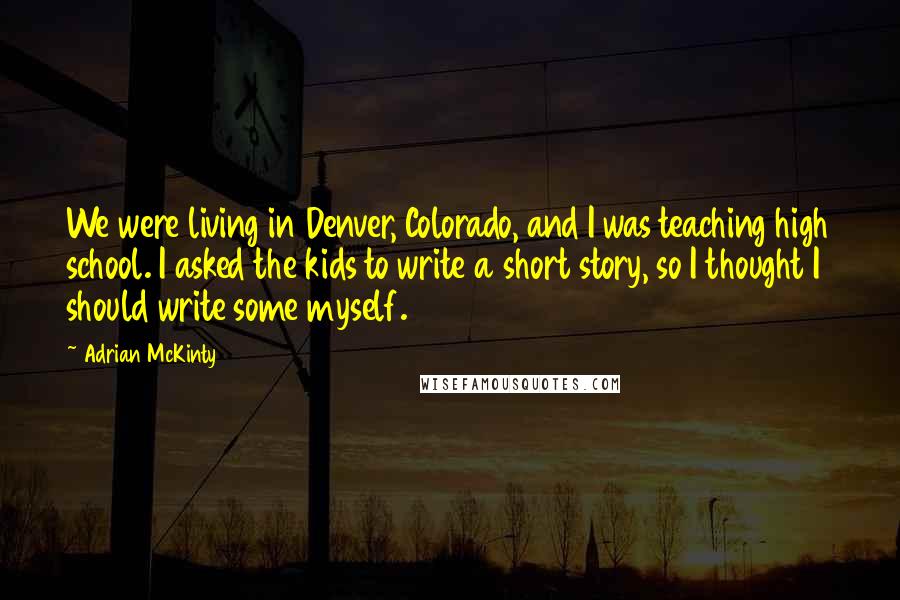 Adrian McKinty Quotes: We were living in Denver, Colorado, and I was teaching high school. I asked the kids to write a short story, so I thought I should write some myself.