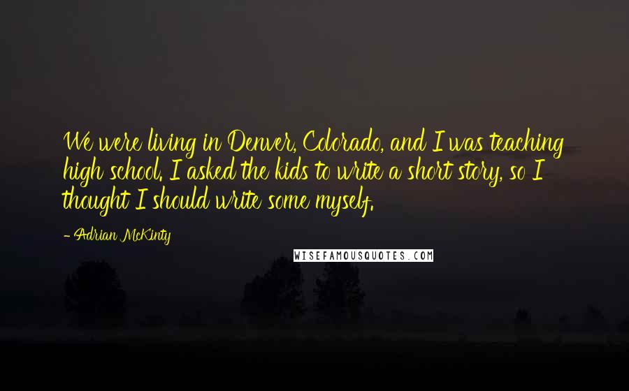 Adrian McKinty Quotes: We were living in Denver, Colorado, and I was teaching high school. I asked the kids to write a short story, so I thought I should write some myself.