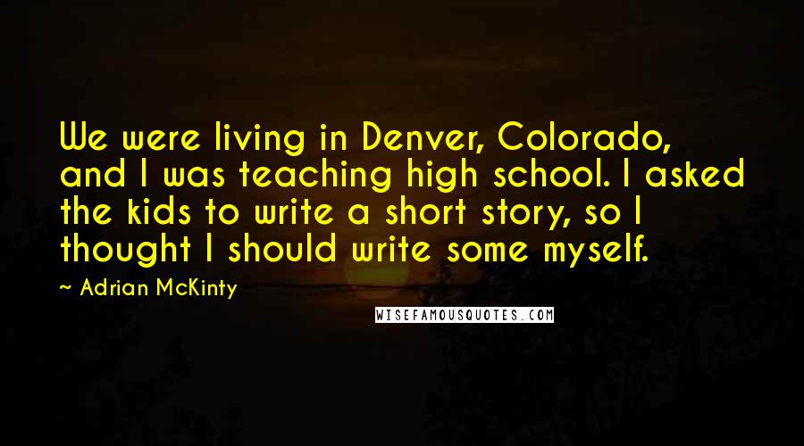 Adrian McKinty Quotes: We were living in Denver, Colorado, and I was teaching high school. I asked the kids to write a short story, so I thought I should write some myself.