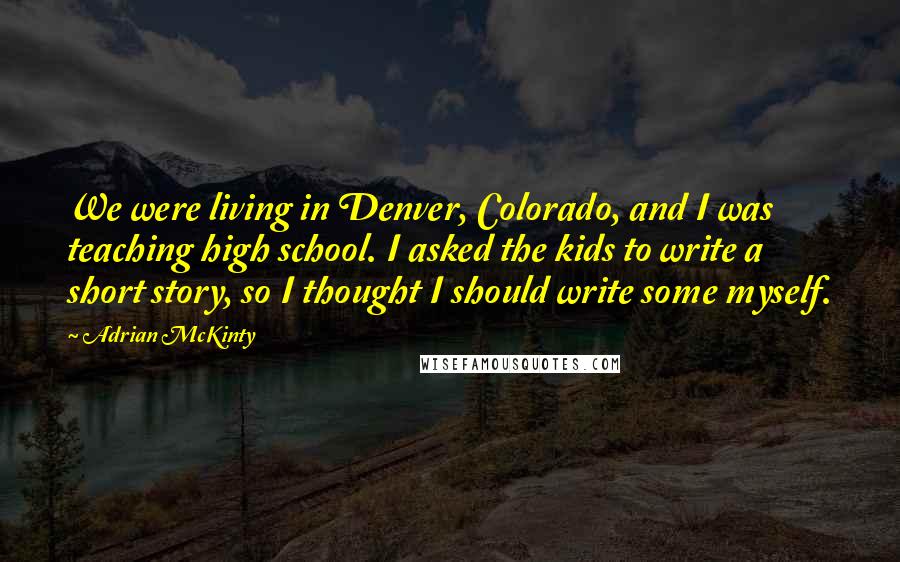 Adrian McKinty Quotes: We were living in Denver, Colorado, and I was teaching high school. I asked the kids to write a short story, so I thought I should write some myself.