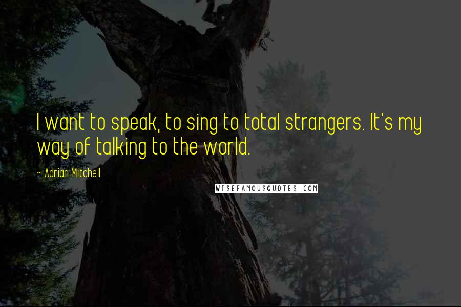 Adrian Mitchell Quotes: I want to speak, to sing to total strangers. It's my way of talking to the world.