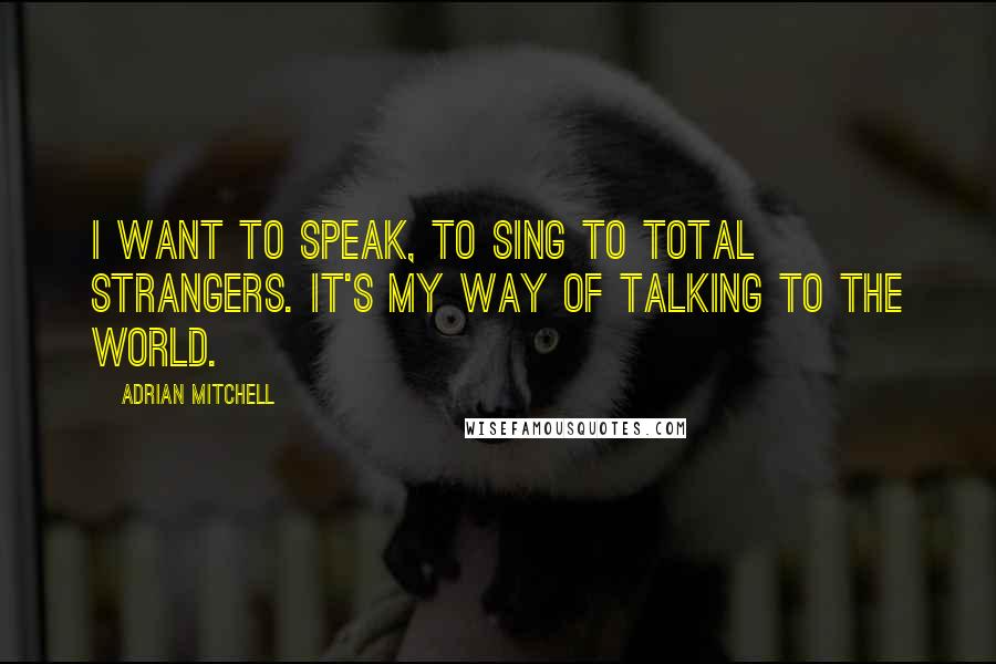 Adrian Mitchell Quotes: I want to speak, to sing to total strangers. It's my way of talking to the world.