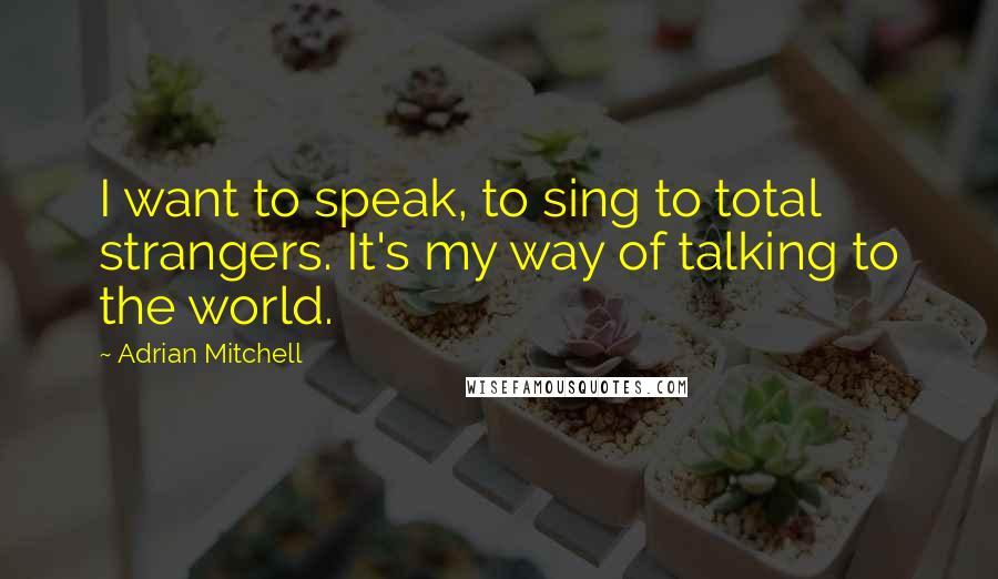 Adrian Mitchell Quotes: I want to speak, to sing to total strangers. It's my way of talking to the world.