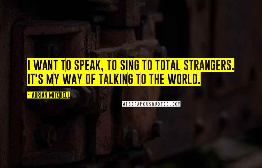 Adrian Mitchell Quotes: I want to speak, to sing to total strangers. It's my way of talking to the world.