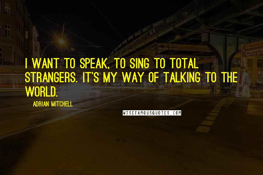 Adrian Mitchell Quotes: I want to speak, to sing to total strangers. It's my way of talking to the world.