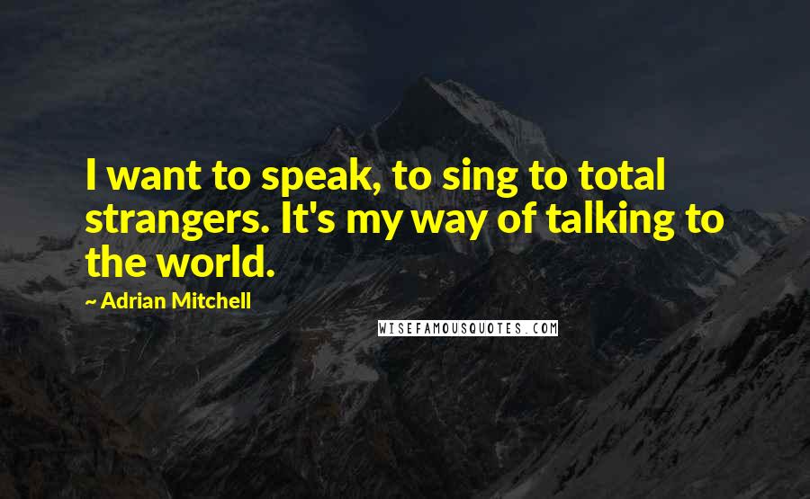 Adrian Mitchell Quotes: I want to speak, to sing to total strangers. It's my way of talking to the world.