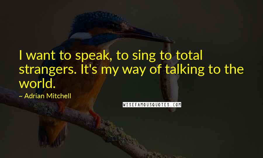 Adrian Mitchell Quotes: I want to speak, to sing to total strangers. It's my way of talking to the world.