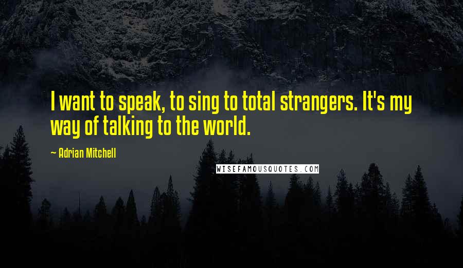Adrian Mitchell Quotes: I want to speak, to sing to total strangers. It's my way of talking to the world.