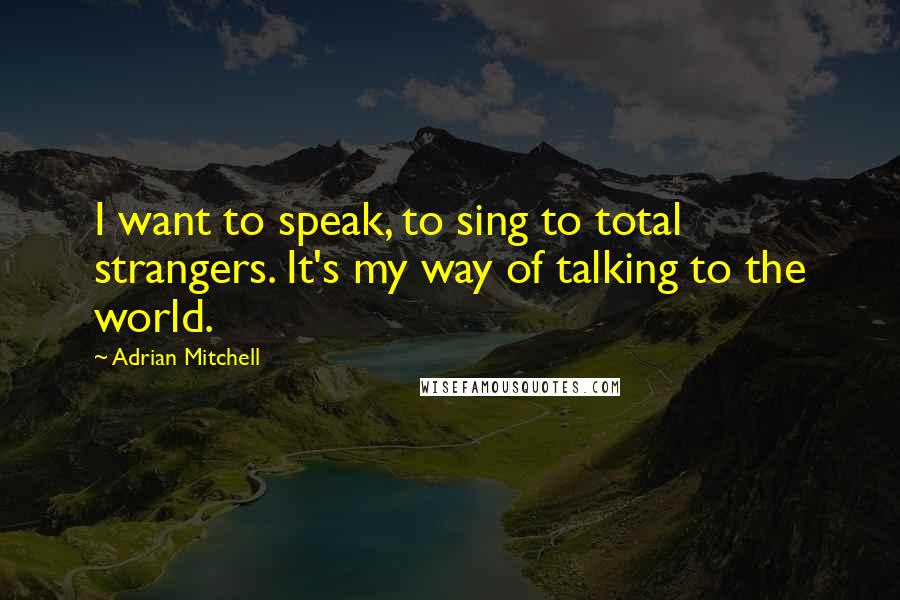 Adrian Mitchell Quotes: I want to speak, to sing to total strangers. It's my way of talking to the world.