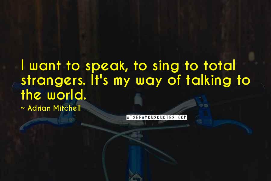 Adrian Mitchell Quotes: I want to speak, to sing to total strangers. It's my way of talking to the world.