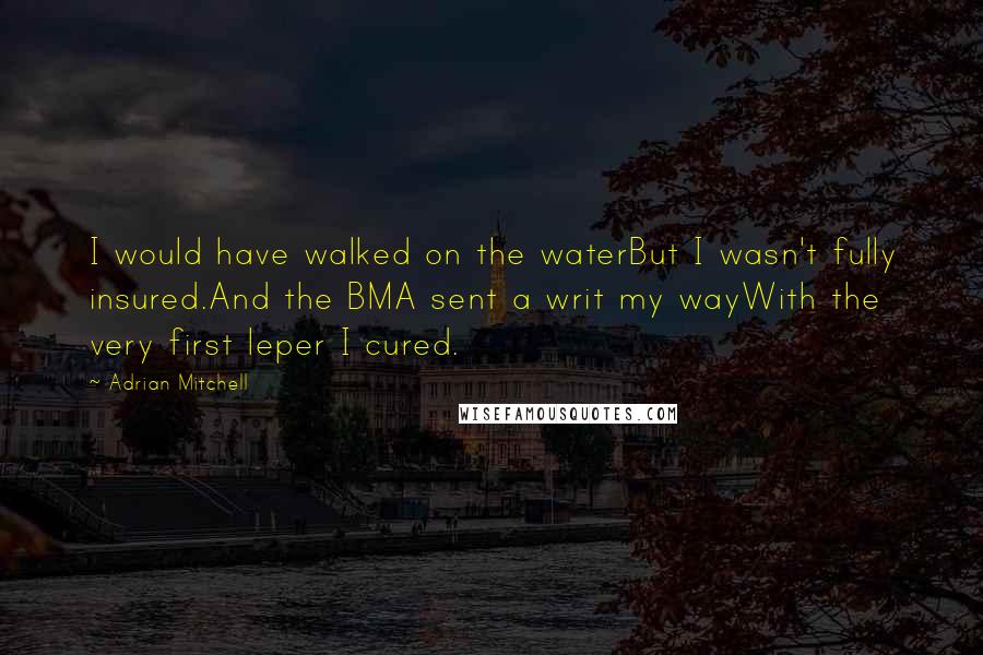 Adrian Mitchell Quotes: I would have walked on the waterBut I wasn't fully insured.And the BMA sent a writ my wayWith the very first leper I cured.