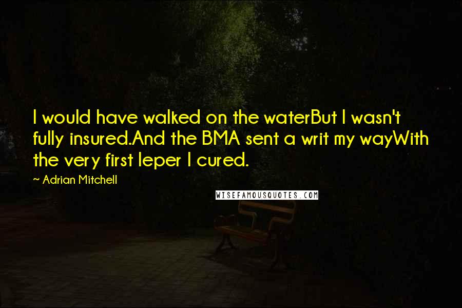 Adrian Mitchell Quotes: I would have walked on the waterBut I wasn't fully insured.And the BMA sent a writ my wayWith the very first leper I cured.