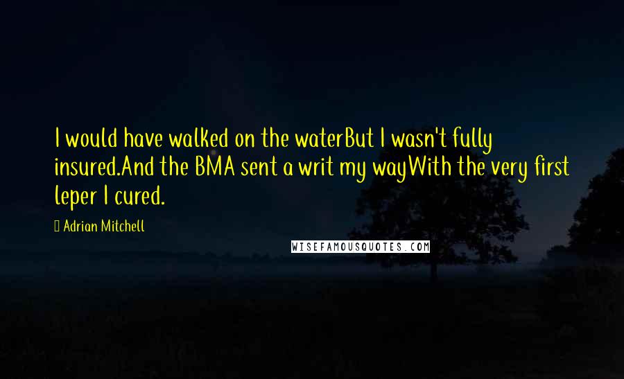 Adrian Mitchell Quotes: I would have walked on the waterBut I wasn't fully insured.And the BMA sent a writ my wayWith the very first leper I cured.