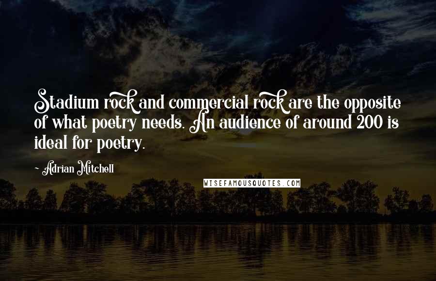 Adrian Mitchell Quotes: Stadium rock and commercial rock are the opposite of what poetry needs. An audience of around 200 is ideal for poetry.