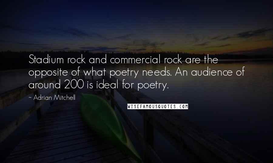 Adrian Mitchell Quotes: Stadium rock and commercial rock are the opposite of what poetry needs. An audience of around 200 is ideal for poetry.