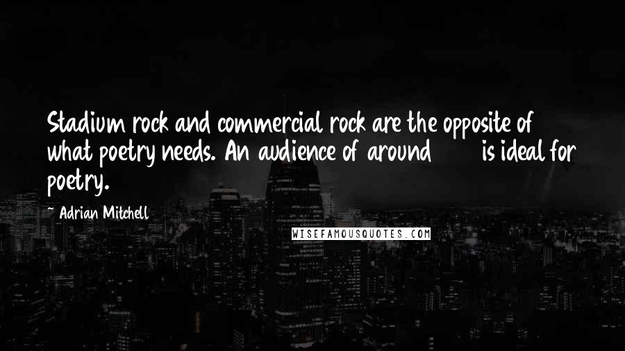 Adrian Mitchell Quotes: Stadium rock and commercial rock are the opposite of what poetry needs. An audience of around 200 is ideal for poetry.