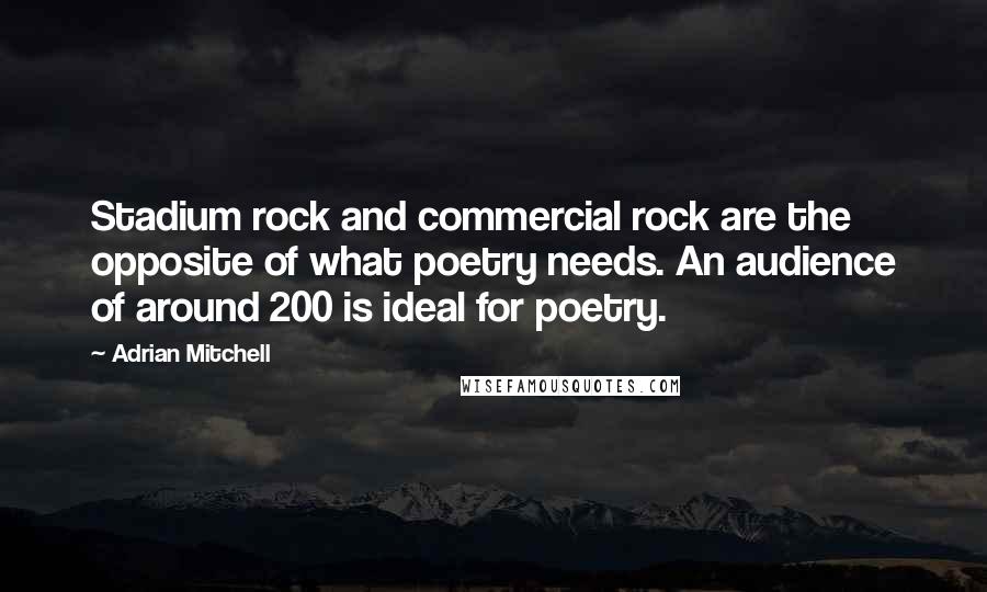Adrian Mitchell Quotes: Stadium rock and commercial rock are the opposite of what poetry needs. An audience of around 200 is ideal for poetry.