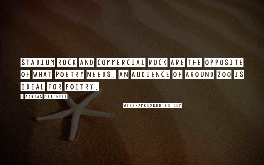 Adrian Mitchell Quotes: Stadium rock and commercial rock are the opposite of what poetry needs. An audience of around 200 is ideal for poetry.
