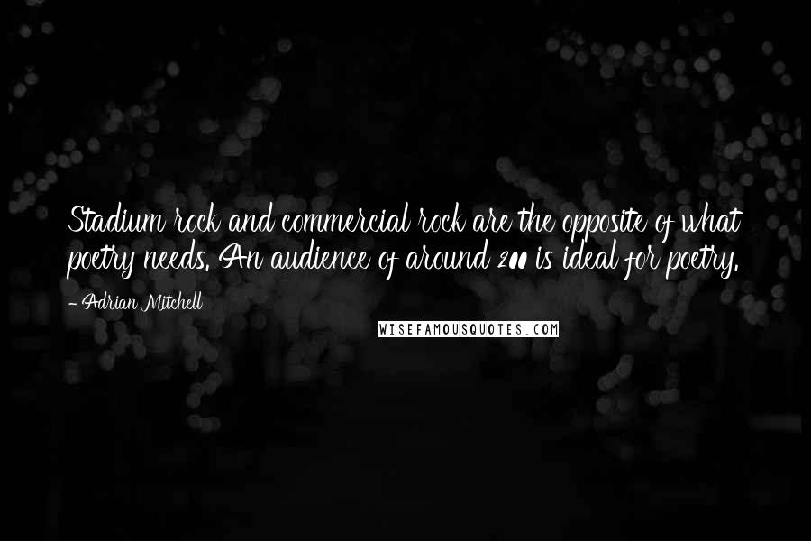 Adrian Mitchell Quotes: Stadium rock and commercial rock are the opposite of what poetry needs. An audience of around 200 is ideal for poetry.