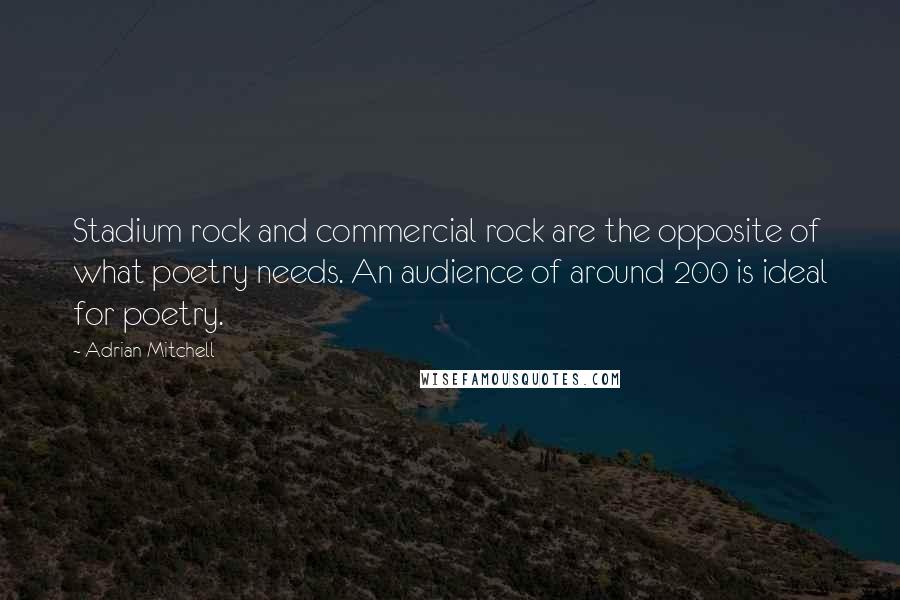 Adrian Mitchell Quotes: Stadium rock and commercial rock are the opposite of what poetry needs. An audience of around 200 is ideal for poetry.