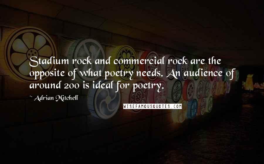Adrian Mitchell Quotes: Stadium rock and commercial rock are the opposite of what poetry needs. An audience of around 200 is ideal for poetry.