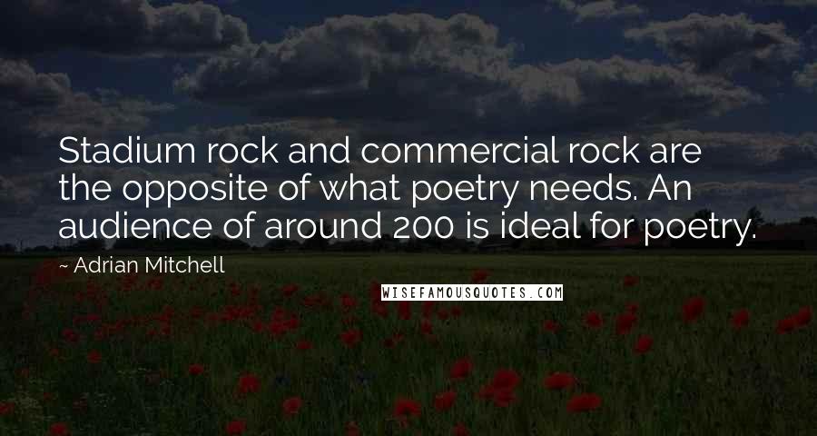 Adrian Mitchell Quotes: Stadium rock and commercial rock are the opposite of what poetry needs. An audience of around 200 is ideal for poetry.