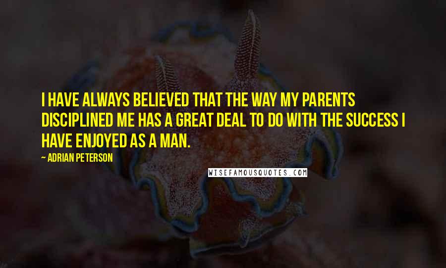 Adrian Peterson Quotes: I have always believed that the way my parents disciplined me has a great deal to do with the success I have enjoyed as a man.
