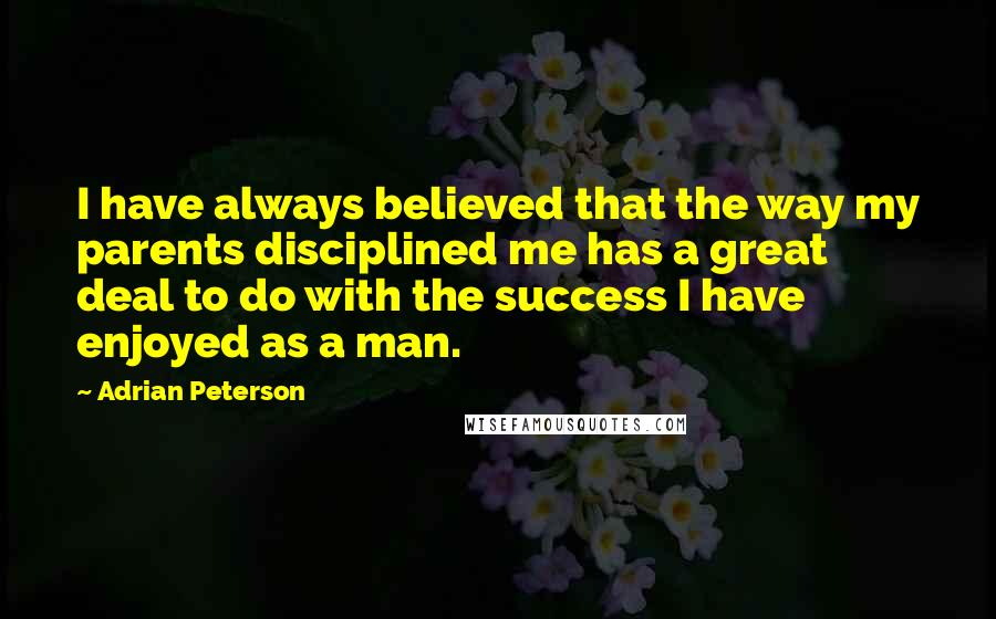 Adrian Peterson Quotes: I have always believed that the way my parents disciplined me has a great deal to do with the success I have enjoyed as a man.