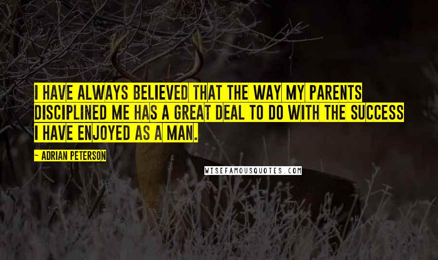 Adrian Peterson Quotes: I have always believed that the way my parents disciplined me has a great deal to do with the success I have enjoyed as a man.