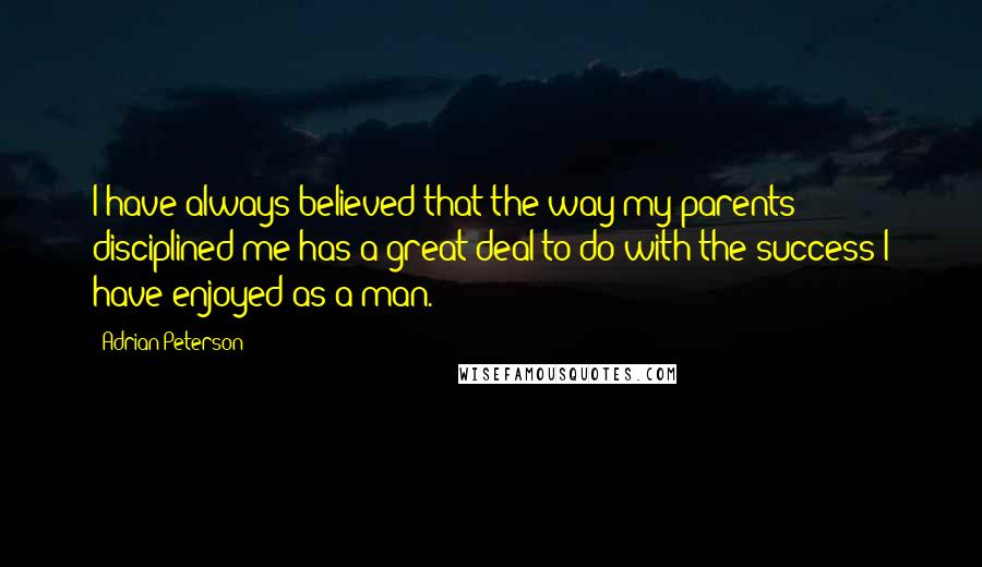 Adrian Peterson Quotes: I have always believed that the way my parents disciplined me has a great deal to do with the success I have enjoyed as a man.