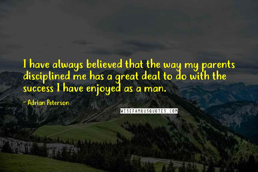 Adrian Peterson Quotes: I have always believed that the way my parents disciplined me has a great deal to do with the success I have enjoyed as a man.