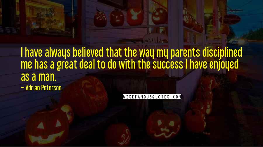 Adrian Peterson Quotes: I have always believed that the way my parents disciplined me has a great deal to do with the success I have enjoyed as a man.