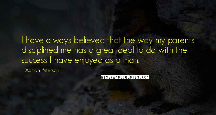 Adrian Peterson Quotes: I have always believed that the way my parents disciplined me has a great deal to do with the success I have enjoyed as a man.