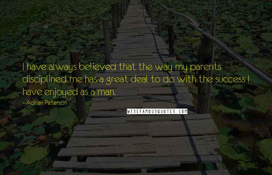 Adrian Peterson Quotes: I have always believed that the way my parents disciplined me has a great deal to do with the success I have enjoyed as a man.