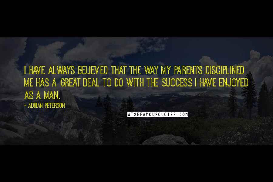 Adrian Peterson Quotes: I have always believed that the way my parents disciplined me has a great deal to do with the success I have enjoyed as a man.