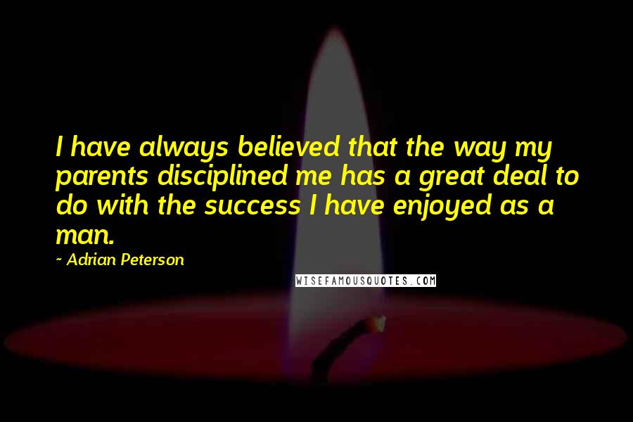 Adrian Peterson Quotes: I have always believed that the way my parents disciplined me has a great deal to do with the success I have enjoyed as a man.