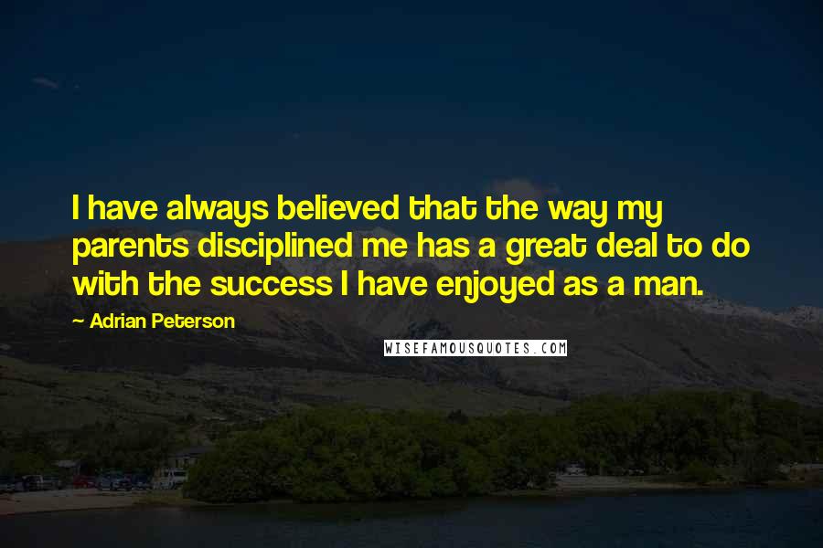 Adrian Peterson Quotes: I have always believed that the way my parents disciplined me has a great deal to do with the success I have enjoyed as a man.