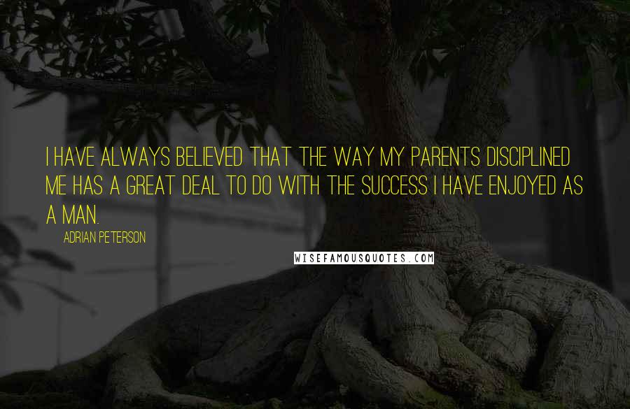 Adrian Peterson Quotes: I have always believed that the way my parents disciplined me has a great deal to do with the success I have enjoyed as a man.