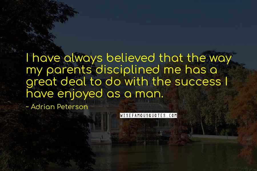 Adrian Peterson Quotes: I have always believed that the way my parents disciplined me has a great deal to do with the success I have enjoyed as a man.