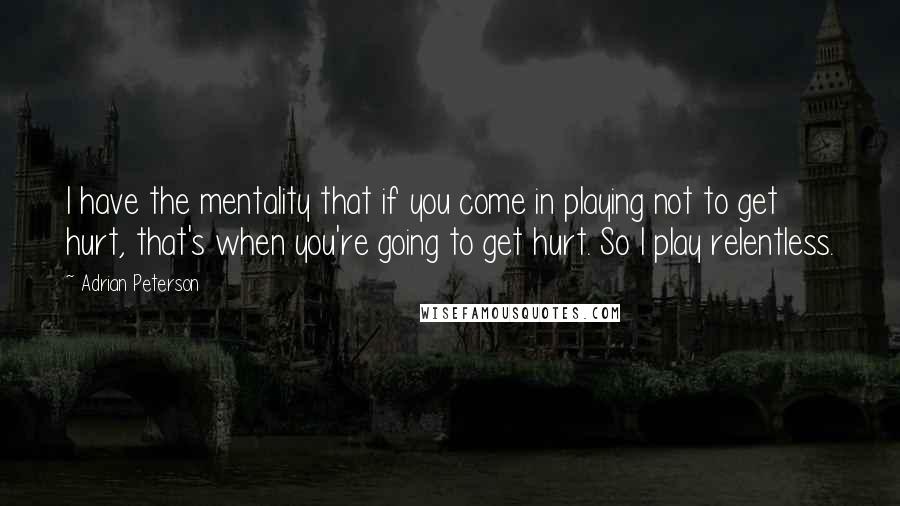Adrian Peterson Quotes: I have the mentality that if you come in playing not to get hurt, that's when you're going to get hurt. So I play relentless.