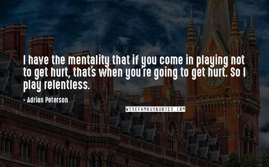 Adrian Peterson Quotes: I have the mentality that if you come in playing not to get hurt, that's when you're going to get hurt. So I play relentless.