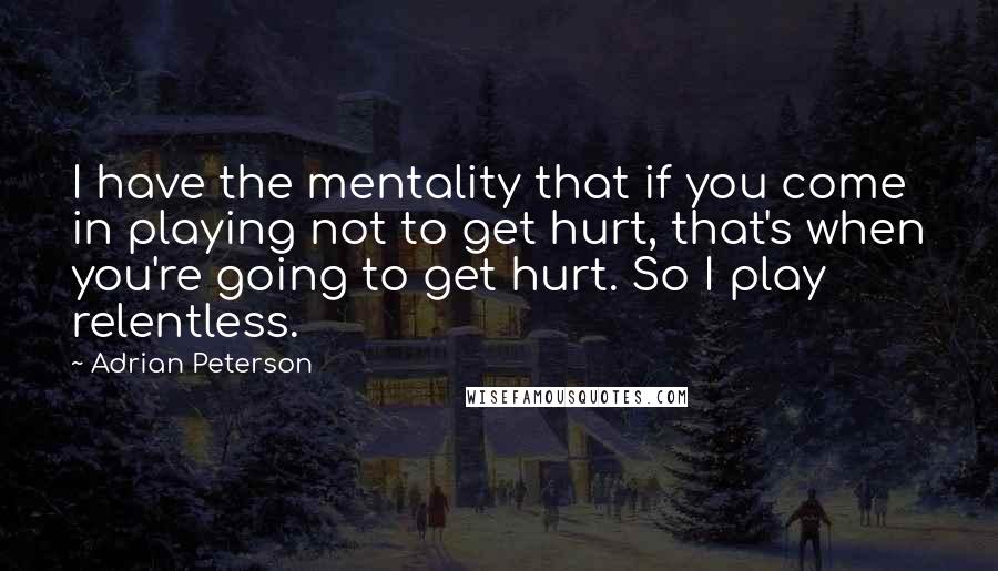 Adrian Peterson Quotes: I have the mentality that if you come in playing not to get hurt, that's when you're going to get hurt. So I play relentless.