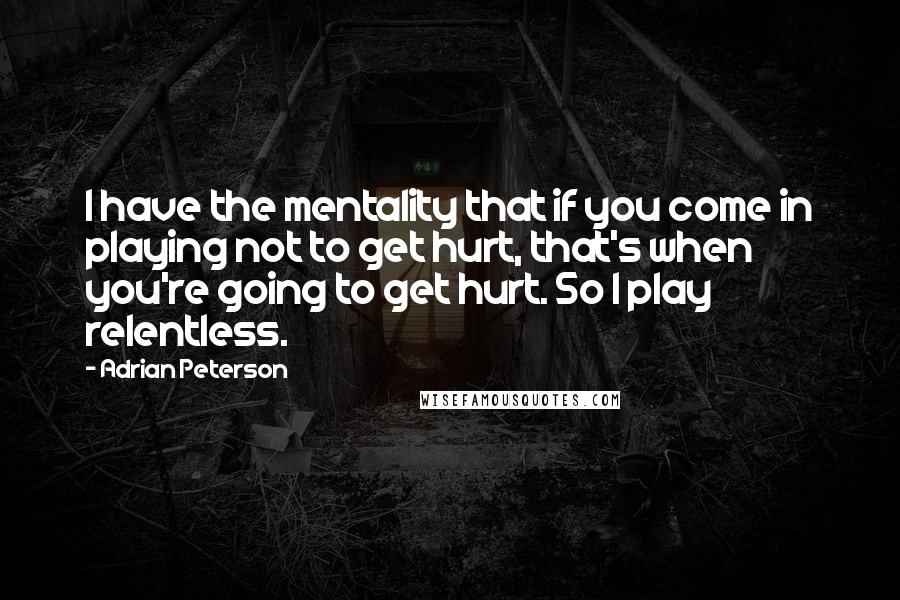 Adrian Peterson Quotes: I have the mentality that if you come in playing not to get hurt, that's when you're going to get hurt. So I play relentless.