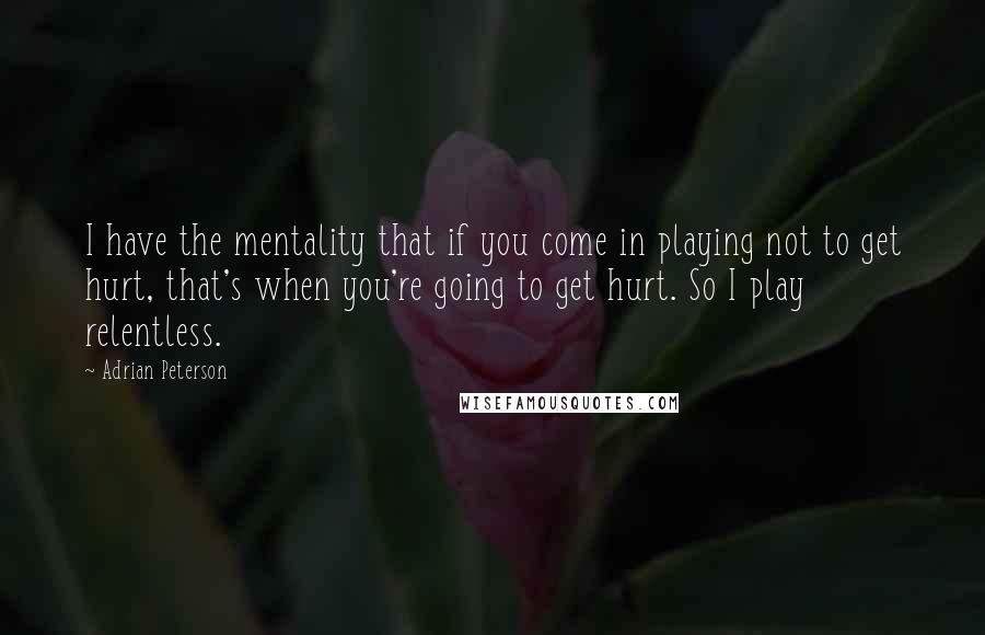 Adrian Peterson Quotes: I have the mentality that if you come in playing not to get hurt, that's when you're going to get hurt. So I play relentless.