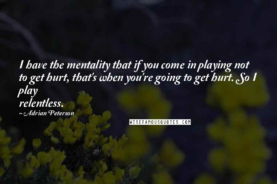 Adrian Peterson Quotes: I have the mentality that if you come in playing not to get hurt, that's when you're going to get hurt. So I play relentless.