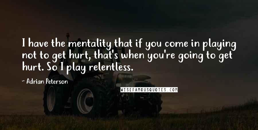 Adrian Peterson Quotes: I have the mentality that if you come in playing not to get hurt, that's when you're going to get hurt. So I play relentless.