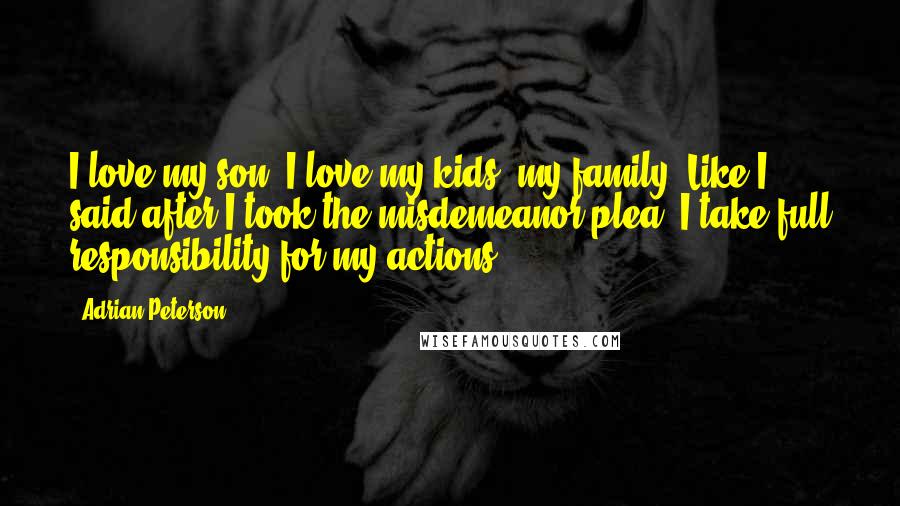 Adrian Peterson Quotes: I love my son. I love my kids, my family, Like I said after I took the misdemeanor plea, I take full responsibility for my actions.