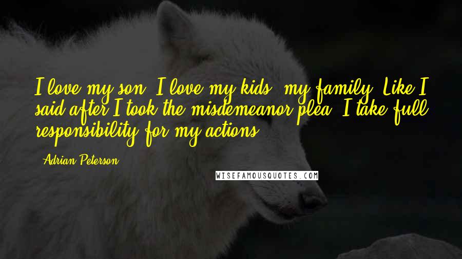 Adrian Peterson Quotes: I love my son. I love my kids, my family, Like I said after I took the misdemeanor plea, I take full responsibility for my actions.