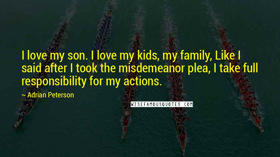 Adrian Peterson Quotes: I love my son. I love my kids, my family, Like I said after I took the misdemeanor plea, I take full responsibility for my actions.