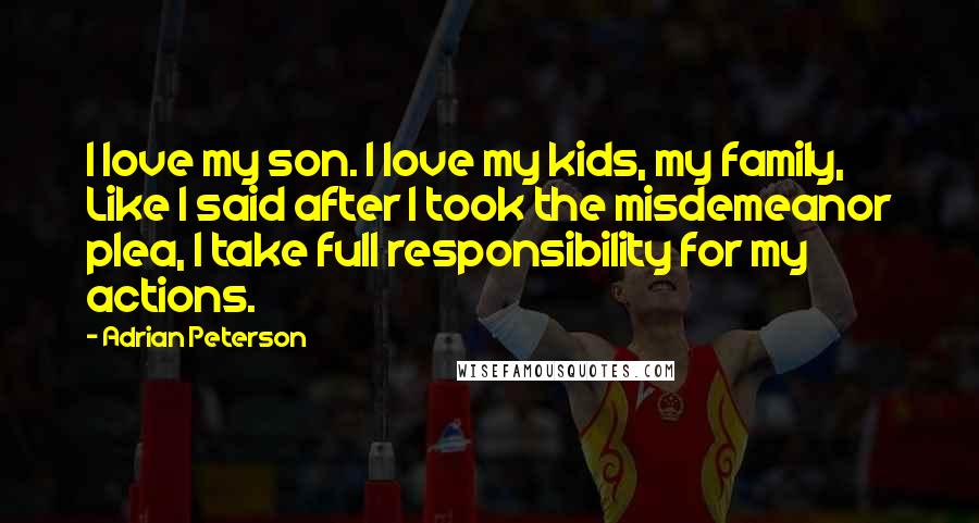 Adrian Peterson Quotes: I love my son. I love my kids, my family, Like I said after I took the misdemeanor plea, I take full responsibility for my actions.